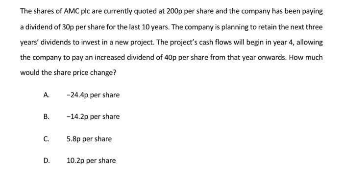The shares of AMC plc are currently quoted at 200p per share and the company has been paying
a dividend of 30p per share for the last 10 years. The company is planning to retain the next three
years' dividends to invest in a new project. The project's cash flows will begin in year 4, allowing
the company to pay an increased dividend of 40p per share from that year onwards. How much
would the share price change?
А.
-24.4p per share
В.
-14.2p per share
C.
5.8p per share
D.
10.2p per share
