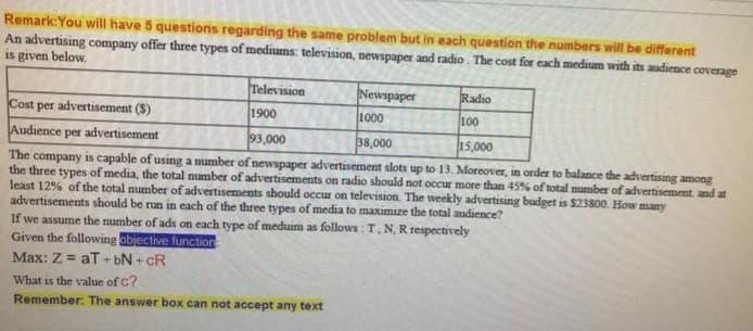 Remark:You will have 5 questions regarding the same problem but in each question the numbers will be different
An advertising company offer three types of mediums: television, newspaper and radio. The cost for each medium with its audience coverage
is given below.
Television
Newspaper
Radio
Cost per advertisement ($)
1900
1000
100
Audience per advertisement
93,000
38,000
15,000
The company is capable of using a number of newspaper advertisement slots up to 13. Moreover, in order to balance the advertising among
the three types of media, the total number of advertisements on radio should not occur more than 45% of total number of advertisement and at
least 12% of the total number of advertisements should occur on television. The weekly advertising budget is $23800. How many
advertisements should be run in each of the three types of media to maximize the total audience?
If we assume the number of ads on each type of meduim as follows : T, N, R respectively
Given the following objective function
Max: Z = aT + bN + cR
What is the value of c?
Remember: The answer box can not accept any text
