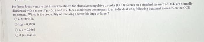 Professor Jones wants to test his new treatment for obsessive compulsive disorder (OCD). Scores on a standard measure of OCD are normally
distributed with a mean of u 50 and o =9. Jones administers the program to an individual who, following treatment scores 65 on the OCD
assessment. Which is the probability of receiving a score this large or larger?
O a.p-0.0478
O b.p=0.9850
Ocp-0.0365
Od.p-0.4850
