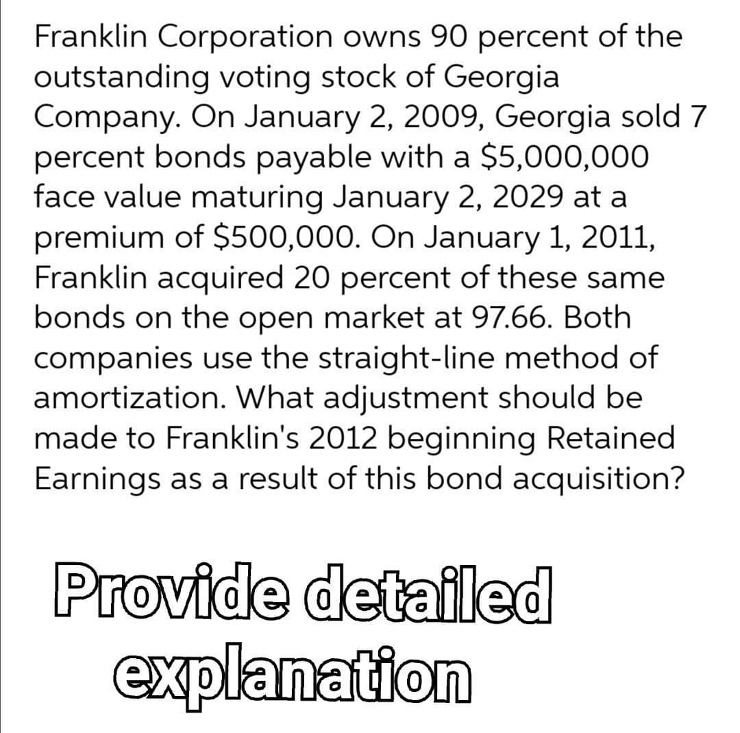 Franklin Corporation owns 90 percent of the
outstanding voting stock of Georgia
Company. On January 2, 2009, Georgia sold 7
percent bonds payable with a $5,000,000
face value maturing January 2, 2029 at a
premium of $500,000. On January 1, 2011,
Franklin acquired 20 percent of these same
bonds on the open market at 97.66. Both
companies use the straight-line method of
amortization. What adjustment should be
made to Franklin's 2012 beginning Retained
Earnings as a result of this bond acquisition?
Provide detailed
explanation
