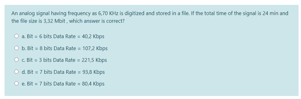 An analog signal having frequency as 6,70 KHz is digitized and stored in a file. If the total time of the signal is 24 min and
the file size is 3,32 Mbit , which answer is correct?
O a. Bit = 6 bits Data Rate = 40,2 Kbps
O b. Bit = 8 bits Data Rate = 107,2 Kbps
O c. Bit = 3 bits Data Rate = 221,5 Kbps
O d. Bit = 7 bits Data Rate = 93,8 Kbps
O e. Bit = 7 bits Data Rate = 80,4 Kbps
