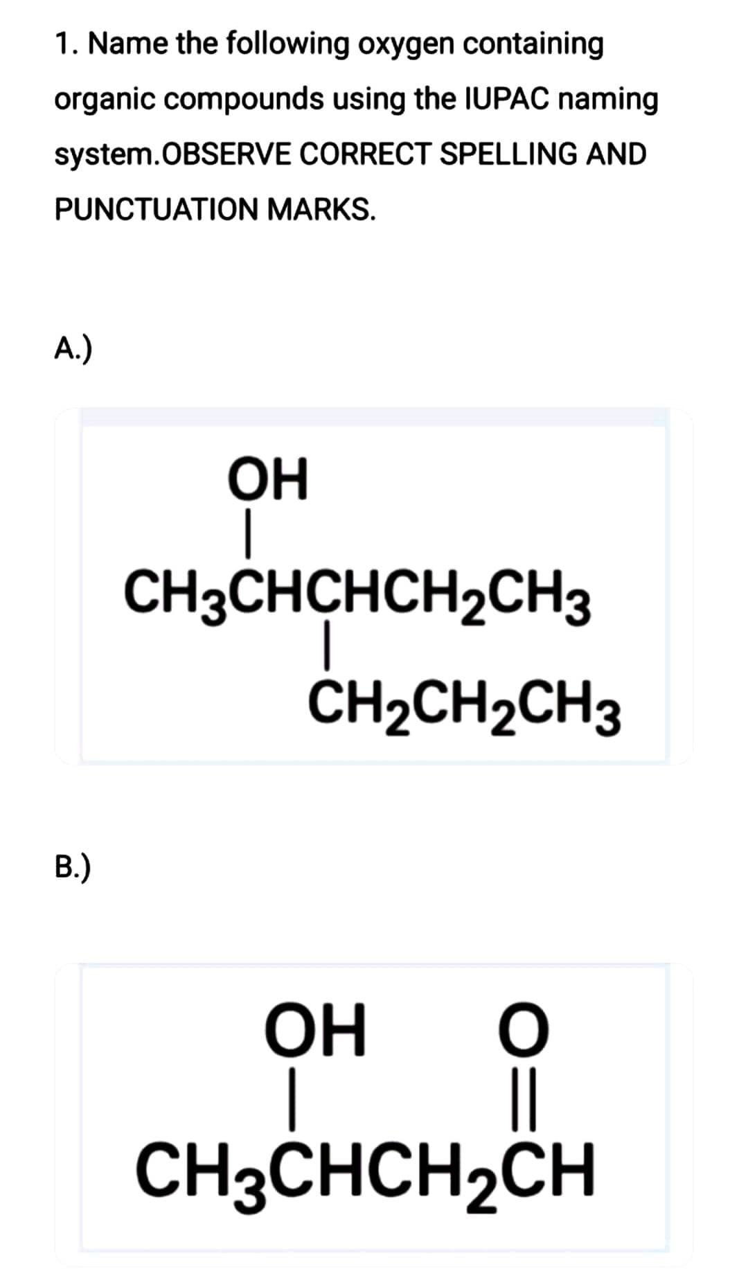 1. Name the following oxygen containing
organic compounds using the IUPAC naming
system.OBSERVE CORRECT SPELLING AND
PUNCTUATION MARKS.
A.)
B.)
OH
CH3CHCHCH2CH3
CH₂CH2CH3
O
ОН
CH3CHCH₂CH
