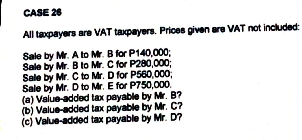 CASE 26
All taxpayers are VAT taxpayers. Prices given are VAT not included:
Sale by Mr. A to Mr. B for P140,000;
Sale by Mr. B to Mr. C for P280,000;
Sale by Mr. C to Mr. D for P560,000;
Sale by Mr. D to Mr. E for P750,000.
(a) Value-added tax payable by Mr. B?
(b) Value-added tax payable by Mr. C?
(c) Value-added tax payable by Mr. D?