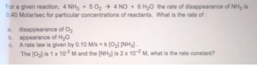 For a given reaction, 4 NH3 + 5 02 4 NO + 6 H20 the rate of disappearance of NH3 is
0.40 Molar/sec for particular concentrations of reactants. What is the rate of:
a. disappearance of O2
b. appearance of H20
C. A rate law is given by 0.10 M/s k [O2] (NH3].
The [02] is 1 x 10 M and the [NH3] is 2 x 102 M, what is the rate constant?
