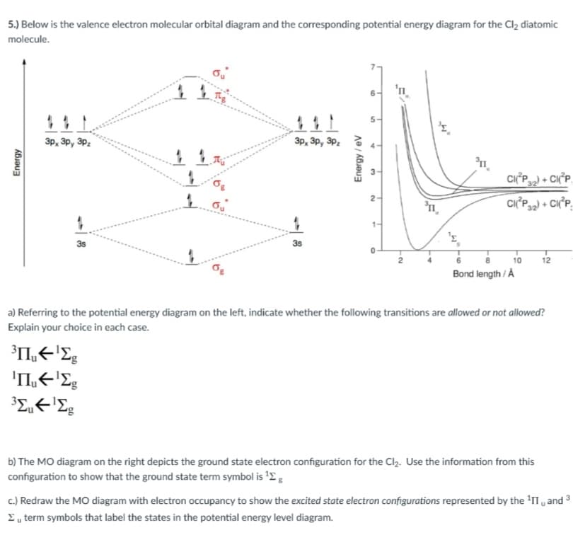 5.) Below is the valence electron molecular orbital diagram and the corresponding potential energy diagram for the Cl2 diatomic
molecule.
'n
5-
3p, 3p, 3Pz
3p, 3p, 3Pz
n.
CIP) + CIP.
2-
CI°P + CI°P,
1-
3s
3s
12
Bond length / Å
a) Referring to the potential energy diagram on the left, indicate whether the following transitions are allowed or not allowed?
Explain your choice in each case.
b) The MO diagram on the right depicts the ground state electron configuration for the Clz. Use the information from this
configuration to show that the ground state term symbol is '2 :
c.) Redraw the MO diagram with electron occupancy to show the excited state electron configurations represented by the 'II , and
Eu term symbols that label the states in the potential energy level diagram.
Energy
Energy / ev
