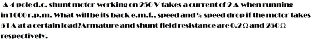 A4 pole d.C. shunt motor working on 250 V takes a current of 2 A when running
in 1000r.p.m. What willbe its back e.m.f., speed and % speed drop if the motor takes
51A at a certain load?Armature and shunt fieldresistance are 0.2Q and 2502
respectively.
