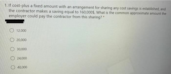 1. If cost-plus a fixed amount with an arrangement for sharing any cost savings is established, and
the contractor makes a saving equal to 160,000$, What is the common approximate amount the
employer could pay the contractor from this sharing?
O 12,000
O 20,000
O 30,000
O 24,000
O 40,000
