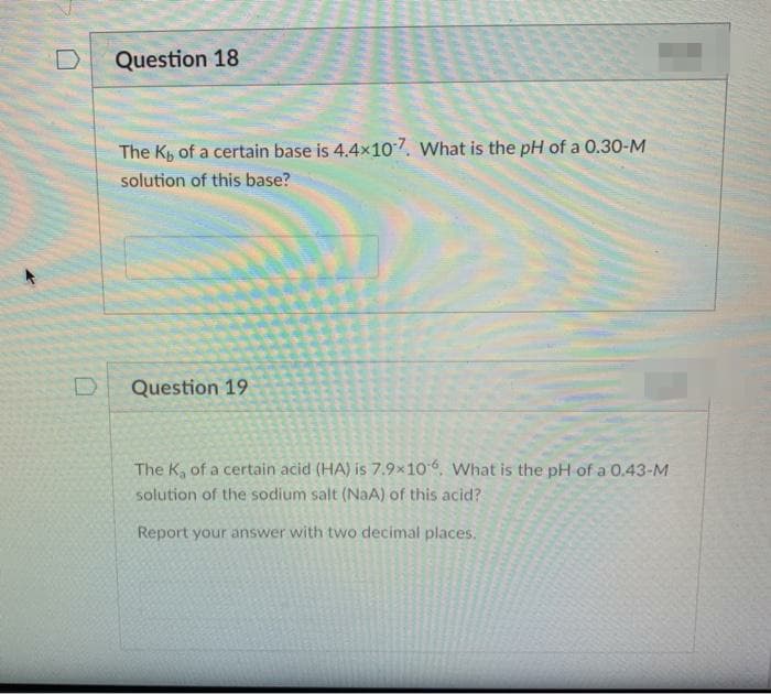 Question 18
The K, of a certain base is 4.4x107. What is the pH of a 0.30-M
solution of this base?
Question 19
The K, of a certain acid (HA) is 7.9×106, What is the pH of a 0.43-M
solution of the sodium salt (NaA) of this acid?
Report your answer with two decimal places.
