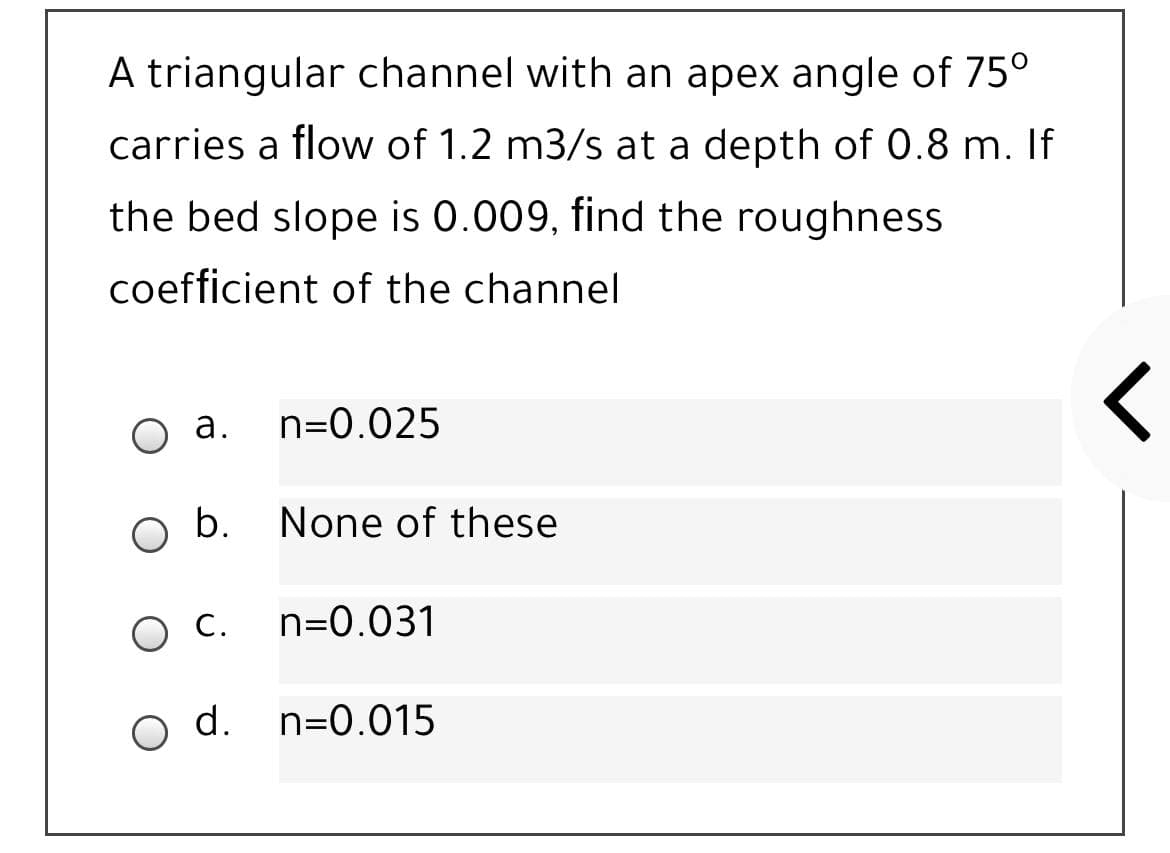 A triangular channel with an apex angle of 75°
carries a flow of 1.2 m3/s at a depth of 0.8 m. If
the bed slope is 0.009, find the roughness
coefficient of the channel
O a.
n=0.025
b.
None of these
ос.
n=0.031
d. n=0.015
