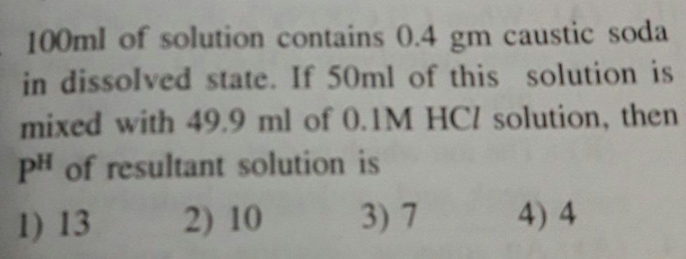 100ml of solution contains 0.4 gm caustic soda.
in dissolved state. If 50ml of this solution is
mixed with 49.9 ml of 0.1M HCI solution, ther
pH of resultant solution is
1) 13
2) 10
3)7
4) 4

