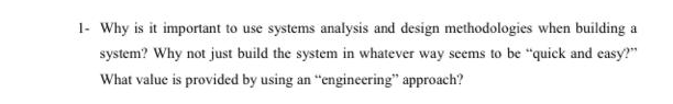 1- Why is it important to use systems analysis and design methodologies when building a
system? Why not just build the system in whatever way seems to be "quick and easy?"
What value is provided by using an "engineering" approach?
