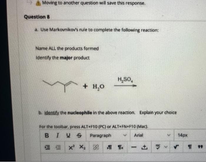 Moving to another question will save this response.
Question 8
a. Use Markovnikov's rule to complete the following reaction:
Name ALL the products formed
Identify the major product
+ H₂O
H₂SO
b. identify the nucleophile in the above reaction. Explain your choice
For the toolbar, press ALT+F10 (PC) or ALT+FN+F10 (Mac).
BIUS Paragraph
Arial
X² X₂
ST
-
~
14px
11 99