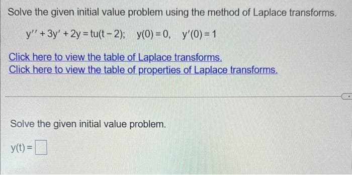 Solve the given initial value problem using the method of Laplace transforms.
y'' + 3y' + 2y = tu(t-2);
y(0) = 0, y'(0) = 1
Click here to view the table of Laplace transforms.
Click here to view the table of properties of Laplace transforms.
Solve the given initial value problem.
y(t) =