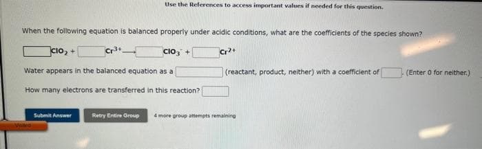 When the following equation is balanced properly under acidic conditions, what are the coefficients of the species shown?
CIO₂ +
Cr³+
ClO3 +
Cr2+
Water appears in the balanced equation as a
How many electrons are transferred in this reaction?
Visited
Use the References to access important values if needed for this question.
Submit Answer
(reactant, product, neither) with a coefficient of
Retry Entire Group 4 more group attempts remaining
(Enter 0 for neither.)