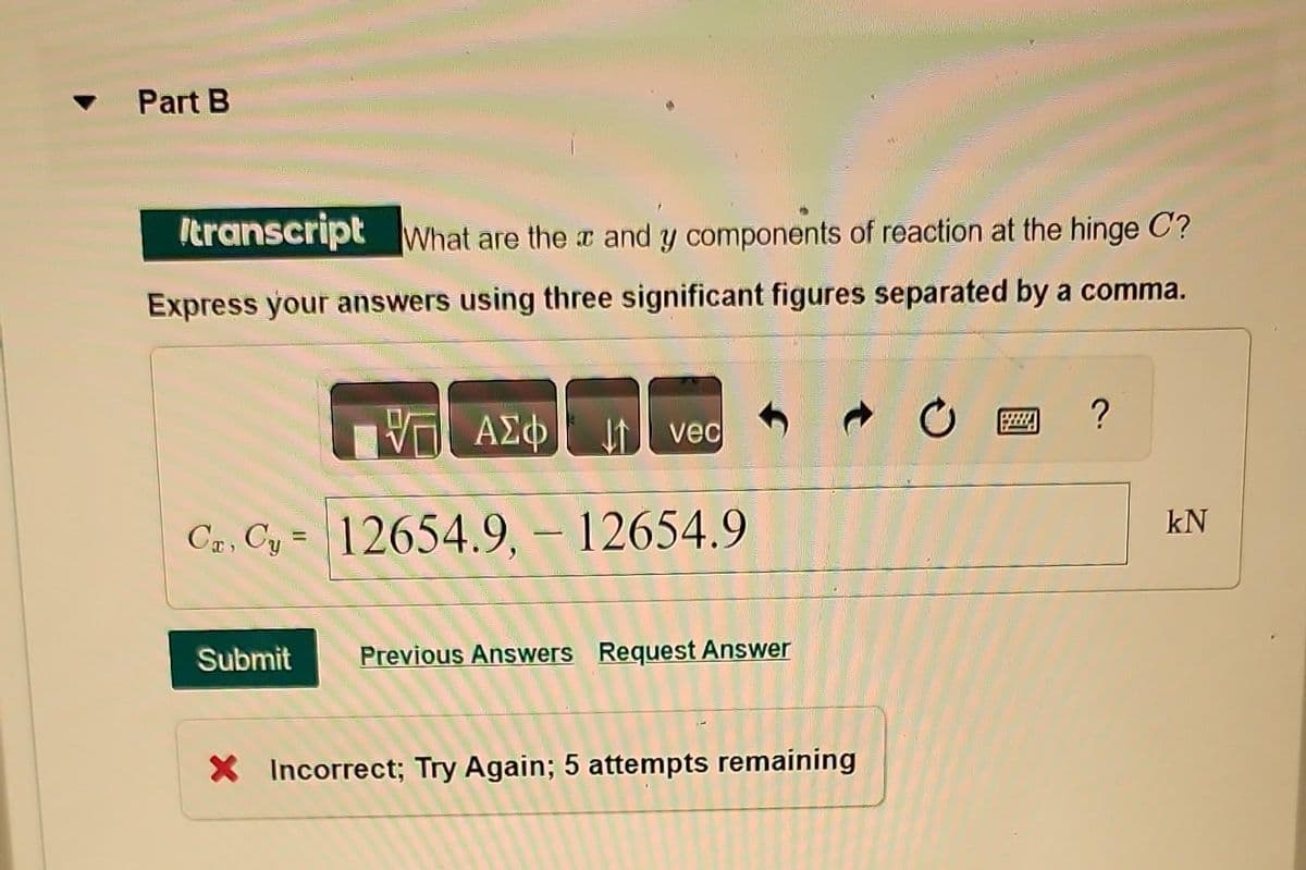 Part B
transcript What are the x and y components of reaction at the hinge C?
Express your answers using three significant figures separated by a comma.
VG ΑΣΦ
Cr, Cy= 12654.9. - 12654.9
vec
Submit Previous Answers Request Answer
X Incorrect; Try Again; 5 attempts remaining
?
kN