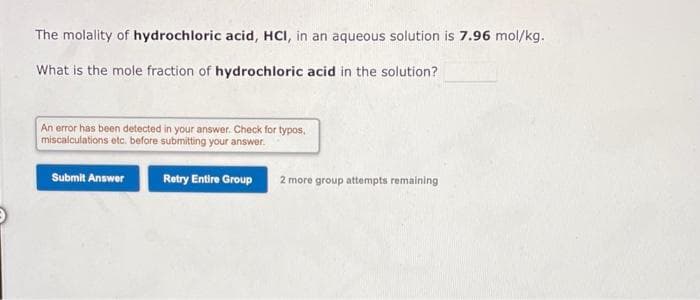 The molality of hydrochloric acid, HCI, in an aqueous solution is 7.96 mol/kg.
What is the mole fraction of hydrochloric acid in the solution?
An error has been detected in your answer. Check for typos.
miscalculations etc. before submitting your answer.
Submit Answer
Retry Entire Group
2 more group attempts remaining