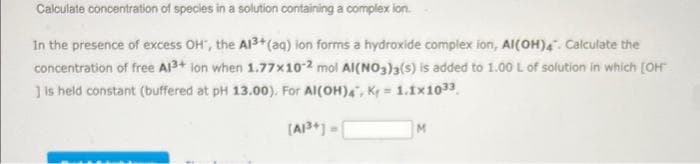 Calculate concentration of species in a solution containing a complexion.
In the presence of excess OH', the A1³+ (aq) ion forms a hydroxide complex ion, Al(OH)4. Calculate the
concentration of free Al3+ ion when 1.77x10-2 mol Al(NO3)3(s) is added to 1.00 L of solution in which [OH
] is held constant (buffered at pH 13.00). For Al(OH)4, K=1.1x10³3
[A1³+] =
M