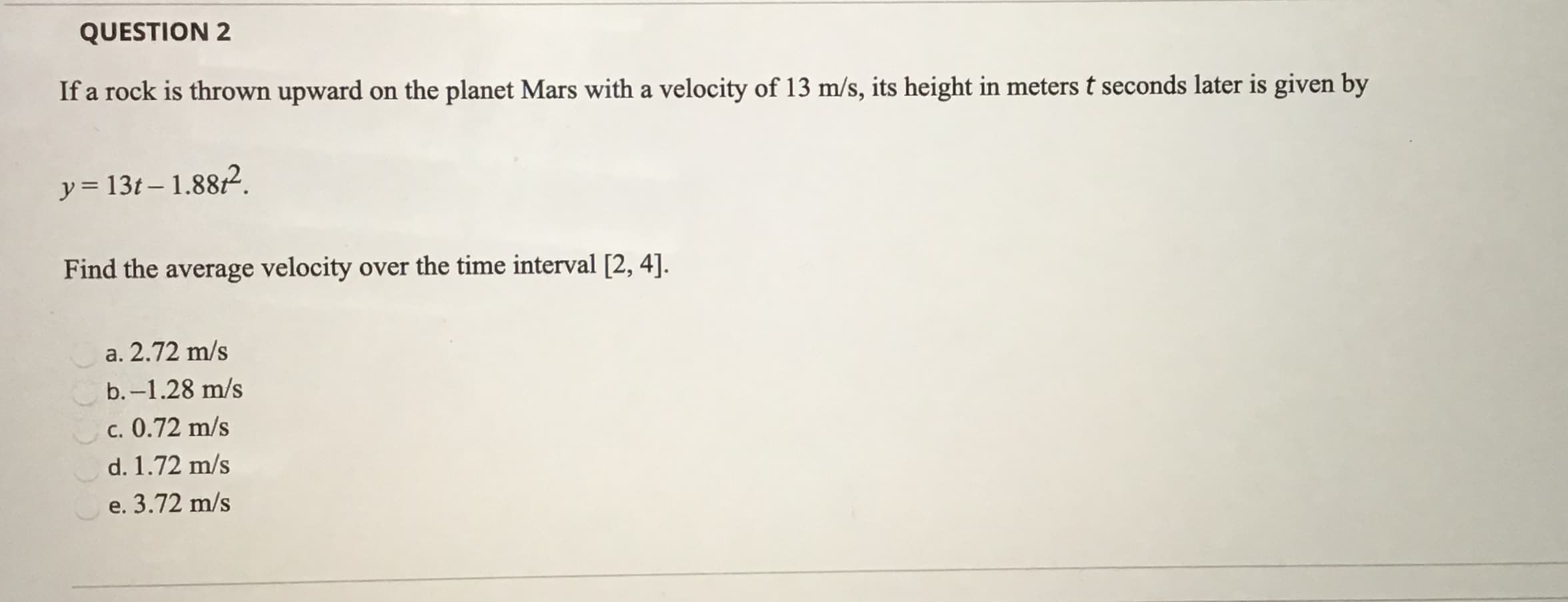 If a rock is thrown upward on the planet Mars with a velocity of 13 m/s, its height in meters t seconds later is given by
y = 13t – 1.8812.
Find the average velocity over the time interval [2, 4].
a. 2.72 m/s
b.-1.28 m/s
c. 0.72 m/s
d. 1.72 m/s
e. 3.72 m/s
