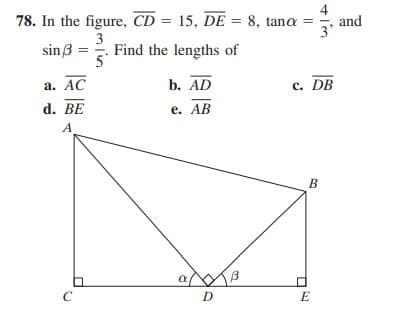 4
78. In the figure, CD = 15, DE = 8, tana =
and
3
sinß = . Find the lengths of
а. АС
b. AD
c. DB
d. BE
е. АВ
A.
B
a B
C
D
E
