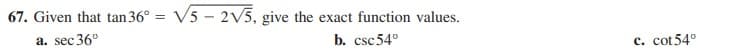 67. Given that tan 36°
V5 - 2V5, give the exact function values.
%3D
a. sec 36°
b. csc54°
c. cot54°
