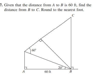 7. Given that the distance from A to B is 60 ft, find the
distance from B to C. Round to the nearest foot.
60
20°
A
60 ft
B
