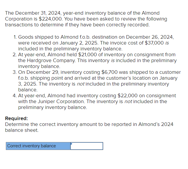 The December 31, 2024, year-end inventory balance of the Almond
Corporation is $224,000. You have been asked to review the following
transactions to determine if they have been correctly recorded.
1. Goods shipped to Almond f.o.b. destination on December 26, 2024,
were received on January 2, 2025. The invoice cost of $37,000 is
included in the preliminary inventory balance.
2. At year-end, Almond held $21,000 of inventory on consignment from
the Hardgrove Company. This inventory is included in the preliminary
inventory balance.
3. On December 29, inventory costing $6,700 was shipped to a customer
f.o.b. shipping point and arrived at the customer's location on January
3, 2025. The inventory is not included in the preliminary inventory
balance.
4. At year-end, Almond had inventory costing $22,000 on consignment
with the Juniper Corporation. The inventory is not included in the
preliminary inventory balance.
Required:
Determine the correct inventory amount to be reported in Almond's 2024
balance sheet.
Correct inventory balance