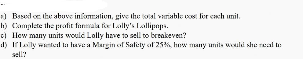 a) Based on the above information, give the total variable cost for each unit.
b) Complete the profit formula for Lolly's Lollipops.
c) How many units would Lolly have to sell to breakeven?
d) If Lolly wanted to have a Margin of Safety of 25%, how many units would she need to
sell?