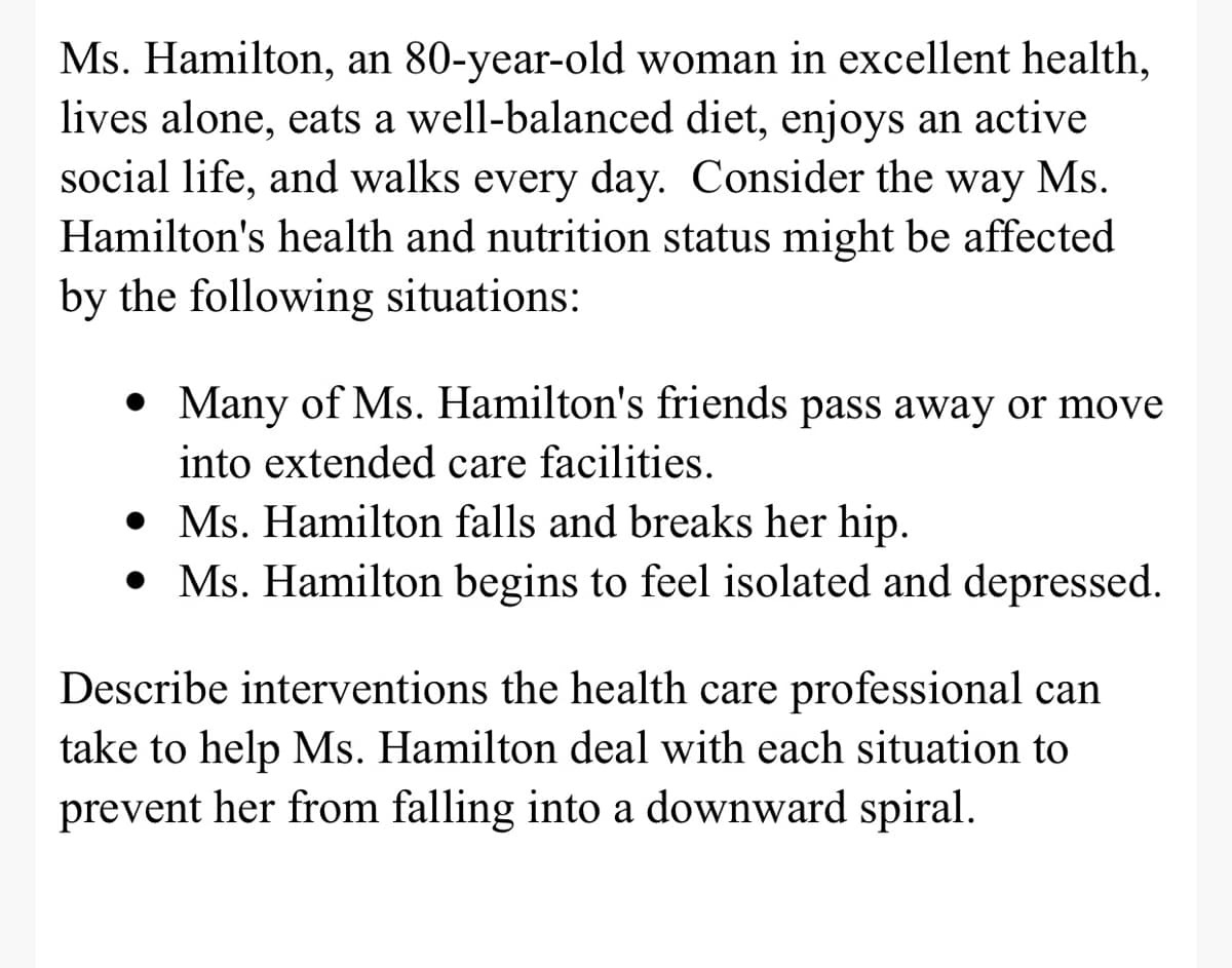 Ms. Hamilton, an 80-year-old woman in excellent health,
lives alone, eats a well-balanced diet, enjoys an active
social life, and walks every day. Consider the way Ms.
Hamilton's health and nutrition status might be affected
by the following situations:
• Many of Ms. Hamilton's friends pass away or move
into extended care facilities.
• Ms. Hamilton falls and breaks her hip.
• Ms. Hamilton begins to feel isolated and depressed.
Describe interventions the health care professional can
take to help Ms. Hamilton deal with each situation to
prevent her from falling into a downward spiral.
