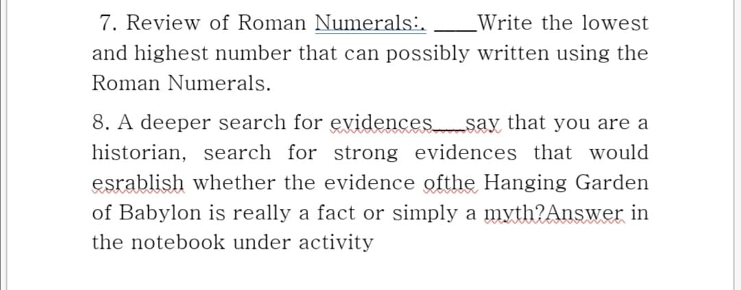7. Review of Roman Numerals:.
Write the lowest
and highest number that can possibly written using the
Roman Numerals.
8. A deeper search for evidencessay that you are a
historian, search for strong evidences that would
esrablish whether the evidence ofthe Hanging Garden
of Babylon is really a fact or simply a myth?Answer in
the notebook under activity

