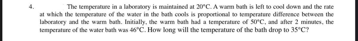 The temperature in a laboratory is maintained at 20°C. A warm bath is left to cool down and the rate
at which the temperature of the water in the bath cools is proportional to temperature difference between the
laboratory and the warm bath. Initially, the warm bath had a temperature of 50°C, and after 2 minutes, the
temperature of the water bath was 46°C. How long will the temperature of the bath drop to 35°C?
4.
