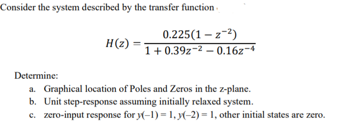 Consider the system described by the transfer function ·
0.225(1 – z-2)
H(z)
1+ 0.39z-2 – 0.16z¬4
Determine:
a. Graphical location of Poles and Zeros in the z-plane.
b. Unit step-response assuming initially relaxed system.
c. zero-input response for y(-1) = 1, y(-2) = 1, other initial states are zero.
