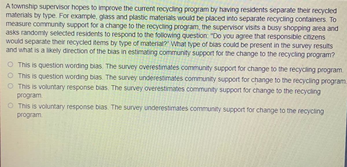 A township supervisor hopes to improve the current recycling program by having residents separate their recycled
materials by type. For example, glass and plastic materials would be placed into separate recycling containers. To
measure community support for a change to the recycling program, the supervisor visits a busy shopping area and
asks randomly selected residents to respond to the following question: "Do you agree that responsible citizens
would separate their recycled items by type of material?" What type of bias could be present in the survey results
and what is a likely direction of the bias in estimating community support for the change to the recycling program?
O This is question wording bias. The survey overestimates community support for change to the recycling program.
O This is question wording bias. The survey underestimates community support for change to the recycling program.
O This is voluntary response bias. The survey overestimates community support for change to the recycling
program.
This is voluntary response bias. The survey underestimates community support for change to the recycling
program.
