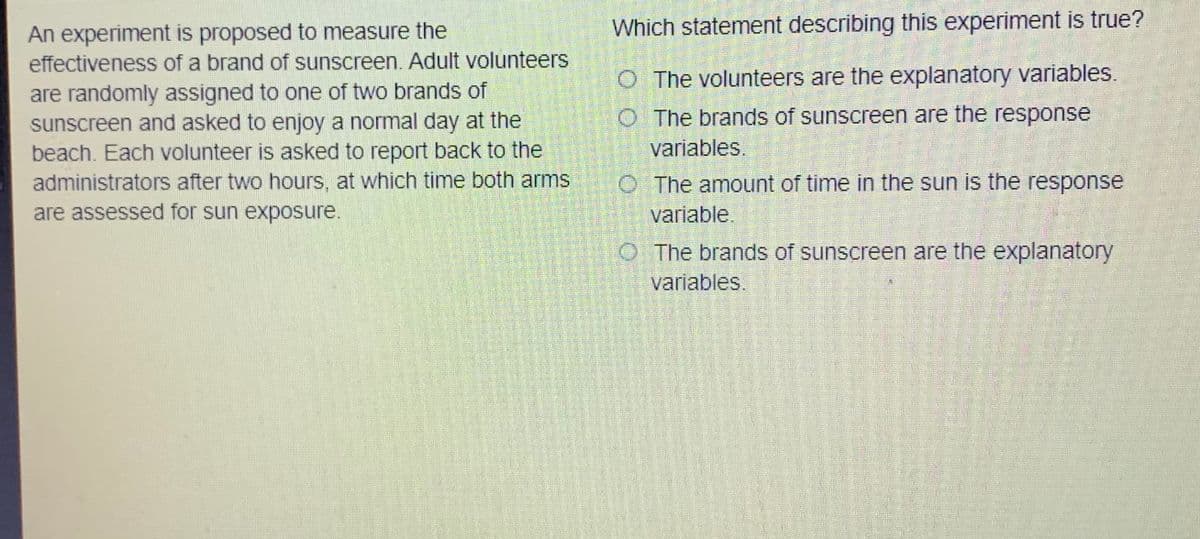 An experiment is proposed to measure the
Which statement describing this experiment is true?
effectiveness of a brand of sunscreen. Adult volunteers
O The volunteers are the explanatory variables.
are randomly assigned to one of two brands of
sunscreen and asked to enjoy a normal day at the
beach. Each volunteer is asked to report back to the
administrators after two hours, at which time both arms
are assessed for sun exposure.
O The brands of sunscreen are the response
variables.
O The amount of time in the sun is the response
variable.
O The brands of sunscreen are the explanatory
variables.
