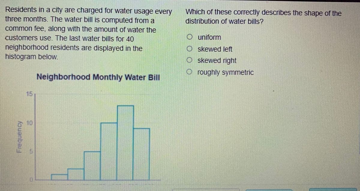 Residents in a city are charged for water usage every
three months. The water bill is computed from a
Which of these correctly describes the shape of the
distribution of water bills?
common fee, along with the amount of water the
customers use. The last water bills for 40
O uniform
neighborhood residents are displayed in the
histogram below.
O skewed left
O skewed right
O roughly symmetric
Neighborhood Monthly Water Bill
15
10
ouanbe
