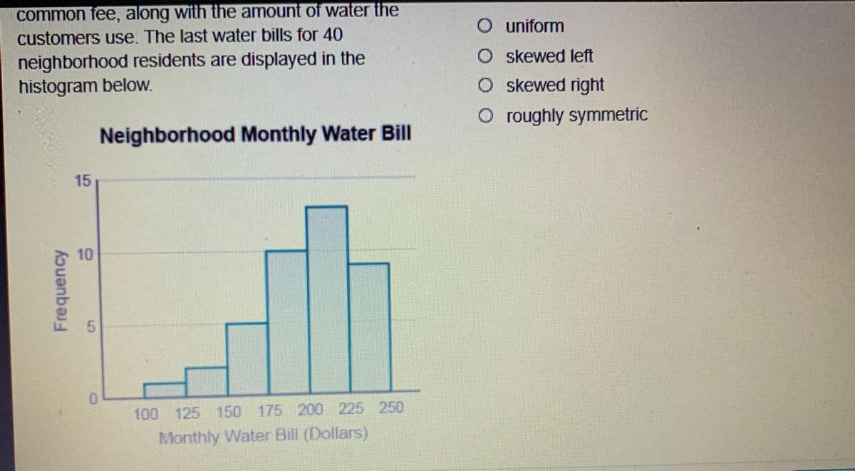common fee, along with the amount of water the
customers use. The last water bills for 40
O uniform
neighborhood residents are displayed in the
histogram below.
O skewed left
O skewed right
O roughly symmetric
Neighborhood Monthly Water Bill
15
10
0.
100 125 150 175 200 225 250
Monthly Water Bill (Dollars)
Frequency
