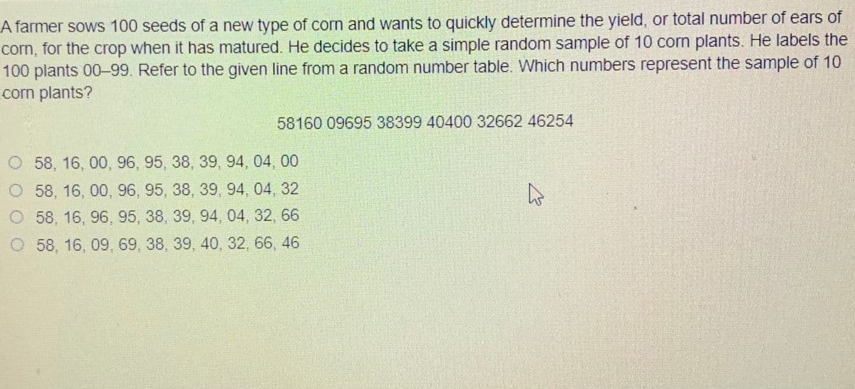 A farmer sows 100 seeds of a new type of corn and wants to quickly determine the yield, or total number of ears of
corn, for the crop when it has matured. He decides to take a simple random sample of 10 corn plants. He labels the
100 plants 00-99. Refer to the given line from a random number table. Which numbers represent the sample of 10
corm plants?
58160 0969538399 40400 32662 46254
O 58, 16, 00, 96, 95, 38, 39, 94, 04, 00
O 58, 16, 00, 96, 95, 38, 39, 94, 04, 32
O 58, 16, 96, 95, 38, 39, 94, 04, 32, 66
58, 16, 09, 69, 38, 39, 40, 32, 66, 46
