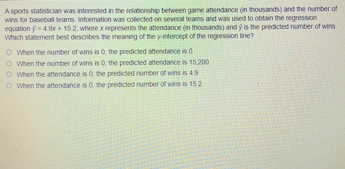 A sports statistician was interested in the relationship between game attendance (in thousands) and the number of
wins for baseball teams. Information was collected on several teams and was used to obtain the regression
equation ý = 4.9x + 15.2, where x represents the attendance (in thousands) and ý is the predicted number of wins.
Which statement best describes the meaning of the y-intercept of the regression line?
%3D
O When the number of wins is 0, the predicted attendance is 0.
O When the number of wins is 0, the predicted attendance is 15,200.
When the attendance is 0, the predicted number of wins is 4.9
O When the attendance is 0, the predicted number of wins is 15.2,
