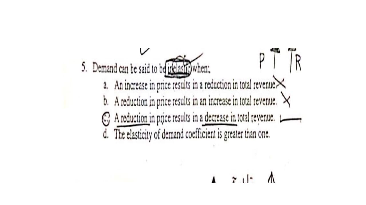 PT TR
5. Demand can be said to bdirklashig)when:
a. An increase in price results in a reduction in total revenue>
b. A reduction in price results in an increase in total revenue.
G A reduction in prjce results in a decrease in total revenue.
d. The elasticity of demand coefficient is greater than one.
