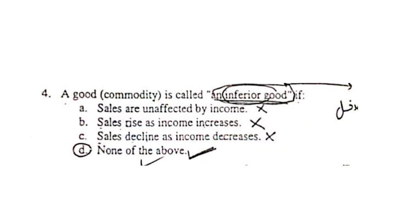 4. A good (commodity) is called "ánanferior good"):f:
a. Sales are unaffected by income.
b. Sales rise as income increases. X
c. Sales decline as income decreases. X
O None of the above.
