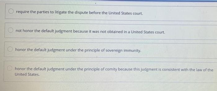 require the parties to litigate the dispute before the United States court.
not honor the default judgment because it was not obtained in a United States court.
honor the default judgment under the principle of sovereign immunity.
honor the default judgment under the principle of comity because this judgment is consistent with the law of the
United States.
