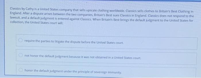 Classics by Cathy is a United States company that sells upscale clothing worldwide. Classics sells clothes to Britain's Best Clothing in
England. After a dispute arises between the two companies, Britain's Best sues Classics in England. Classics does not respond to the
lawsuit, and a default judgment is entered against Classics. When Britain's Best brings the default judgment to the United States for
collection, the United States court will:
O require the parties to litigate the dispute before the United States court.
O not honor the default judgment because it was not obtained in a United States.court.
honor the default judgment under the principle of sovereign immunity.
