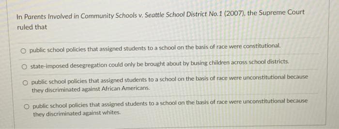 In Parents Involved in Community Schools v. Seattle School District No.1 (2007), the Supreme Court
ruled that
O public school policies that assigned students to a school on the basis of race were constitutional.
O state-imposed desegregation could only be brought about by busing children across school districts.
O public school policies that assigned students to a school on the basis of race were unconstitutional because
they discriminated against African Americans.
O public school policies that assigned students to a school on the basis of race were unconstitutional because
they discriminated against whites.
