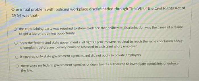 One initial problem with policing workplace discrimination through Title VII of the Civil Rights Act of
1964 was that
O the complaining party was required to show evidence that deliberate discrimination was the cause of a failure
to get a job or a training opportunity.
both the federal and state government civil rights agencies were required to reach the same conclusion about
a complaint before any penalty could be assessed to a discriminatory employer.
O it covered only state government agencies and did not apply to private employers.
there were no federal government agencies or departments authorized to investigate complaints or enforce
the law.
