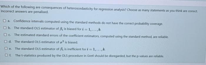 Which of the following are consequences of heteroscedasticity for regression analysis? Choose as many statements as you think are correct.
Incorrect answers are penalised.
O a. Confidence intervals computed using the standard methods do not have the correct probability coverage.
O b. The standard OLS estimator of B, is biased for i =
= 1,...,k
O. The estimated standard errors of the coefficient estimators, computed using the standard method, are reliable.
O d. The standard OLS estimator of a is biased.
O e. The standard OLS estimator of B, is inefficient for i = 1,..., k.
Of. The t-statistics produced by the OLS procedure in Gretl should be disregarded, but the p-values are reliable.
