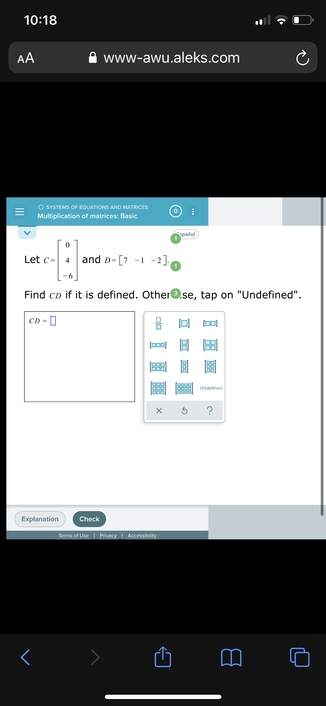 10:18
AA
www-awu.aleks.com
O SYSTEMS OF EQUATIONS AND MATRICES
Multiplication of matrices: Basic
spañol
1
Let c=
and D= [7 -1 -2].
1
- 6
Find CD if it is defined. Other.se, tap on "Undefined".
CD =
[0)
O00
Undefined
Explanation
Check
Terms of Use| Privacy | Accessibility
II
