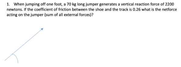 1. When jumping off one foot, a 70 kg long jumper generates a vertical reaction force of 2200
newtons. If the coefficient of friction between the shoe and the track is 0.26 what is the netforce
acting on the jumper (sum of all external forces)?
