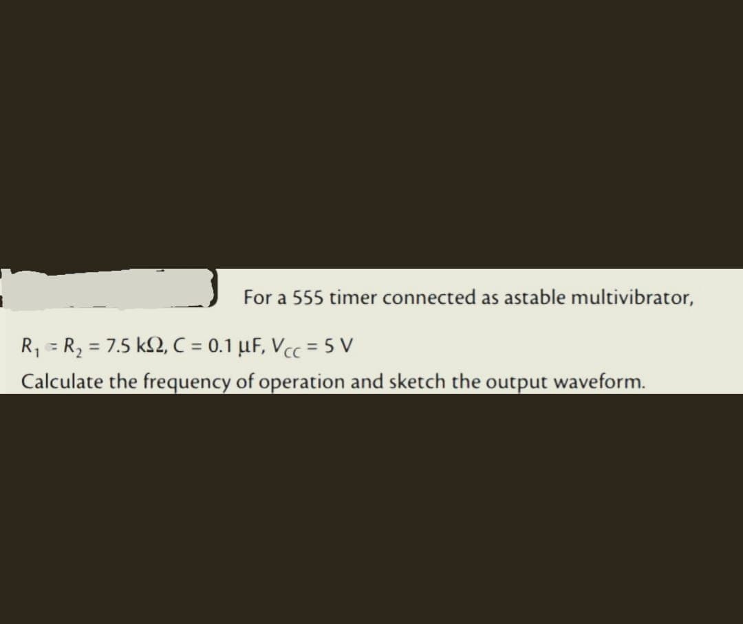 For a 555 timer connected as astable multivibrator,
R₁ = R₂ = 7.5 k2, C = 0.1 μF, Vcc=5 V
Calculate the frequency of operation and sketch the output waveform.