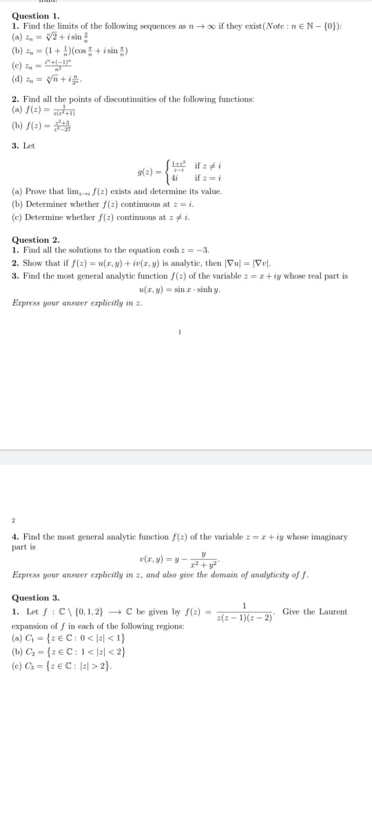 Question 1.
1. Find the limits of the following sequences as n →∞ if they exist (Note: n € N- {0}):
(a) = √2+ i sin 2
(b) = (1+) (cos+ i sin )
(c) 2 = "+(-1)"
(d) n = √√n+i.
2. Find all the points of discontinuities of the following functions:
(a) f(²)=(2²+1)
(b) f(2)=¹+
3. Let
1+²
g(z) =
(a) Prove that lim,-i f(z) exists and determine its value.
(b) Determiner whether f(z) continuous at z = i.
(c) Determine whether f(z) continuous at zi.
Question 2.
1. Find all the solutions to the equation cosh z = -3.
Express your answer explicitly in z.
if : #i
if z = i
2. Show that if f(z) = u(x, y) + iv(x, y) is analytic, then Vu| = |Vv.
3. Find the most general analytic function f(z) of the variable z = x+iy whose real part is
u(2,y) = sin 2 sinhy.
2
1
4. Find the most general analytic function f(z) of the variable z = x+iy whose imaginary
part is
v(x, y) = y-
x² + y²
Express your answer explicitly in z, and also give the domain of analyticity of f.
Question 3.
1. Let : C\ {0, 1,2} C be given by f(2)=
expansion of f in each of the following regions:
(a) C₁ = {z € C: 0 < |z|<1}
(b) C₂ = {z € C: 1<|z| <2}
(c) C3 = {2 € C: |2|>2}.
1
2(2-1)(z-2)
Give the Laurent