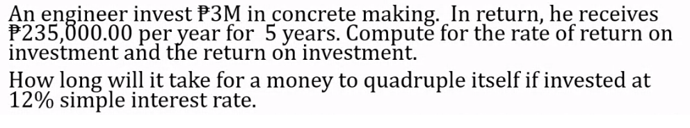 An engineer invest P3M in concrete making. In return, he receives
P235,000.00 per year for 5 years. Computě for the rate of return on
investment and the return on investment.
How long will it take for a money to quadruple itself if invested at
12% simple interest rate.
