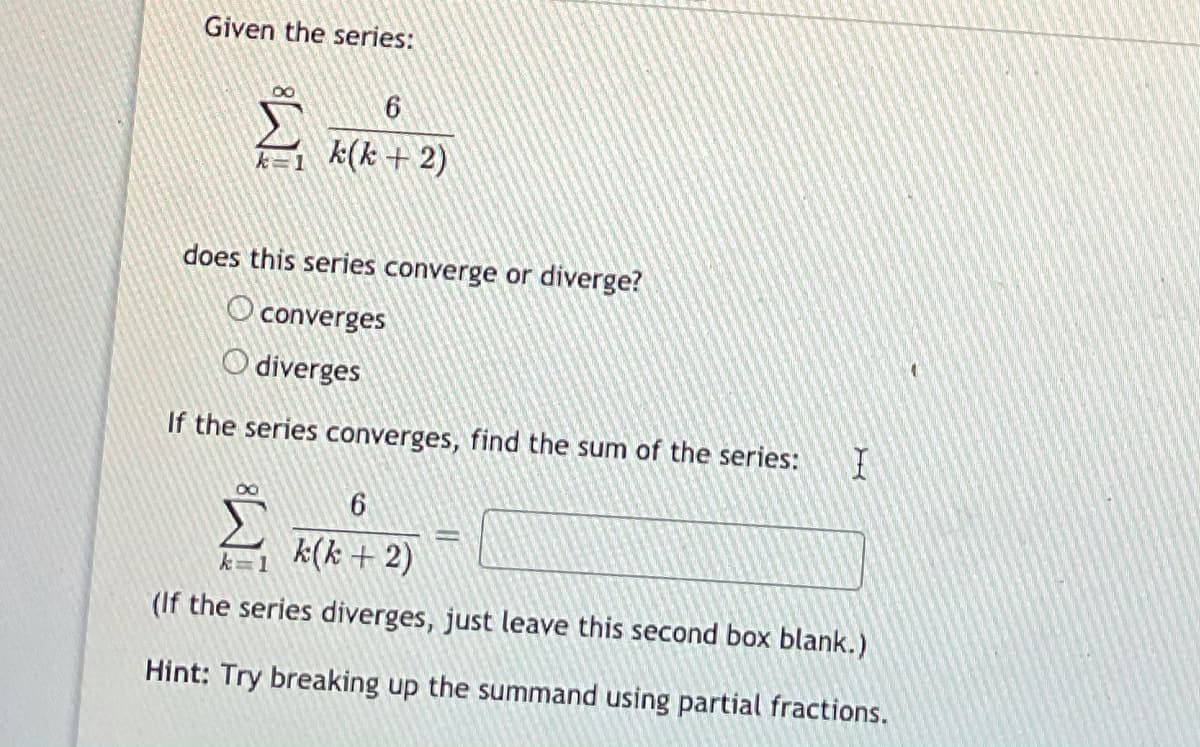 Given the series:
6
k=1 k(k+ 2)
does this series converge or diverge?
O converges
O diverges
If the series converges, find the sum of the series:
k(k + 2)
k=1
(If the series diverges, just leave this second box blank.)
Hint: Try breaking up the summand using partial fractions.
